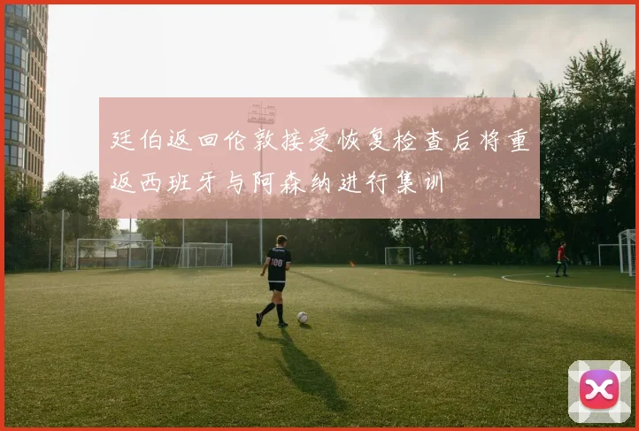 廷伯返回伦敦接受恢复检查后将重返西班牙与阿森纳进行集训